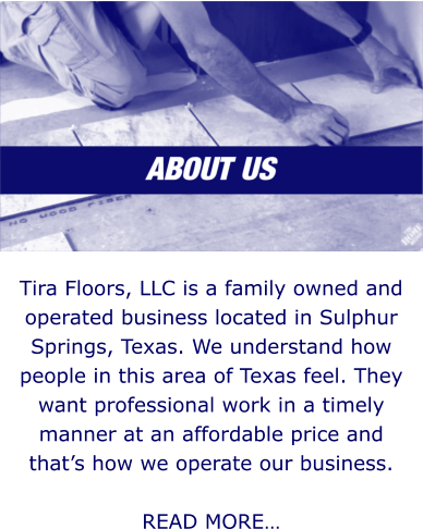 Tira Floors, LLC is a family owned and operated business located in Sulphur Springs, Texas. We understand how people in this area of Texas feel. They want professional work in a timely manner at an affordable price and that’s how we operate our business.  READ MORE…